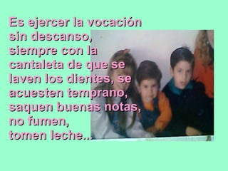 Es ejercer la vocación sin descanso, siempre con la cantaleta de que se laven los dientes, se acuesten temprano, saquen buenas notas, no fumen, tomen leche... 