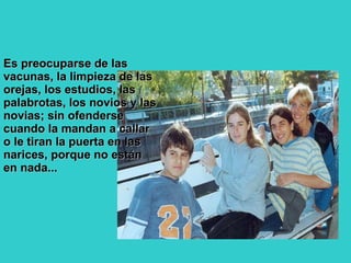 Es preocuparse de las vacunas, la limpieza de las orejas, los estudios, las palabrotas, los novios y las novias; sin ofenderse cuando la mandan a callar o le tiran la puerta en las narices, porque no están en nada...  