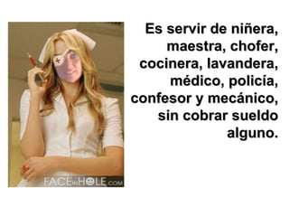 Es servir de niñera, maestra, chofer, cocinera, lavandera, médico, policía, confesor y mecánico, sin cobrar sueldo alguno. 