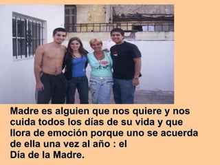 Madre es alguien que nos quiere y nos cuida todos los días de su vida y que llora de emoción porque uno se acuerda de ella una vez al año : el Día de la Madre. 