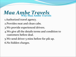 Maa Ambe TravelsWhy Maa Ambe Travels
1.Authorized travel agency.
2.Provides neat and clean cabs.
3.We provide experienced drivers.
4.We give all the details terms and condition to
customers before deal.
5.We send driver 5 mins before for pik up.
6.No hidden charges.
 