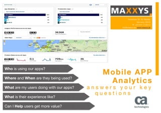 Mobile APP
Analytics
a n s w e r s y o u r k e y
q u e s t i o n s
Who is using our apps?

Where and When are they being used?

What are my users doing with our apps?

What is their experience like?

Can I Help users get more value?

Frankfurter Str. 76, Wetzlar,
Germany, 35578
T: +49 6441 21004-0
info@maxxys.de, www.maxxys.de
 