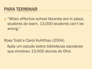 PARA TERMINAR

   “When effective school libraries are in place,
    students do learn. 13.000 students can’t be
    wrong.”

Ross Todd e Carol Kuhlthau (2004)
 Após um estudo sobre bibliotecas escolares
 que envolveu 13.000 alunos do Ohio
 