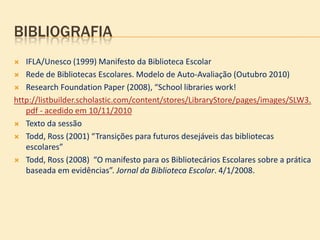 BIBLIOGRAFIA
  IFLA/Unesco (1999) Manifesto da Biblioteca Escolar
 Rede de Bibliotecas Escolares. Modelo de Auto-Avaliação (Outubro 2010)

 Research Foundation Paper (2008), “School libraries work!

http://listbuilder.scholastic.com/content/stores/LibraryStore/pages/images/SLW3.
   pdf - acedido em 10/11/2010
 Texto da sessão

 Todd, Ross (2001) “Transições para futuros desejáveis das bibliotecas
   escolares”
 Todd, Ross (2008) “O manifesto para os Bibliotecários Escolares sobre a prática
   baseada em evidências”. Jornal da Biblioteca Escolar. 4/1/2008.
 