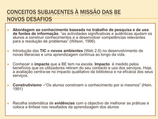 CONCEITOS SUBJACENTES À MISSÃO DAS BE
NOVOS DESAFIOS
   Abordagem ao conhecimento baseada no trabalho de pesquisa e de uso
    de fontes de informação. “as actividades significativas e autênticas ajudam os
    alunos a construir conhecimentos e a desenvolver competências relevantes
    para a resolução de problemas” (Wilson, 1996)

   Introdução das TIC e novos ambientes (Web 2.0) no desenvolvimento de
    novas literacias e uma aprendizagem contínua ao longo da vida.

   Conhecer o impacto que a BE tem na escola. Impacto é medido pelos
    benefícios que os utilizadores retiram do seu contacto e uso dos serviços. Hoje,
    a avaliação centra-se no impacto qualitativo da biblioteca e na eficácia dos seus
    serviços.

   Construtivismo –“Os alunos constroem o conhecimento por si mesmos” (Hein,
    1991)


   Recolha sistemática de evidências com o objectivo de melhorar as práticas e
    coloca a ênfase nos resultados da aprendizagem dos alunos
 