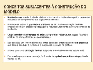 CONCEITOS SUBJACENTES À CONSTRUÇÃO DO
MODELO
   Noção de valor: a existência da biblioteca bem apetrechada e bem gerida deve estar
    associada ao cumprimento dos objectivos da escola.

   Pretende-se avaliar a qualidade e a eficácia da BE . A auto-avaliação deve ser
    encarada com um processo pedagógico e regulador, tendente à procura contínua de
    melhoria.

   Origina mudanças concretas na prática ao permitir reestruturar acções futuras e
    analisar os pontos fortes e os pontos fracos.

   Não constitui um fim em si mesma, antes deves ser entendida como um processo
    que deverá conduzir à reflexão e a mudanças efectivas na prática.

   Aponta para uma utilização flexível, adaptada à realidade de cada escola e BE.

   Exequível e pretende-se que seja facilmente integrável nas práticas de gestão da
    equipa da BE.
 