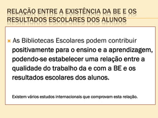 RELAÇÃO ENTRE A EXISTÊNCIA DA BE E OS
RESULTADOS ESCOLARES DOS ALUNOS

   As Bibliotecas Escolares podem contribuir
    positivamente para o ensino e a aprendizagem,
    podendo-se estabelecer uma relação entre a
    qualidade do trabalho da e com a BE e os
    resultados escolares dos alunos.

    Existem vários estudos internacionais que comprovam esta relação.
 