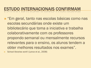 ESTUDO INTERNACIONAIS CONFIRMAM

   “Em geral, tanto nas escolas básicas como nas
    escolas secundárias onde existe um
    bibliotecário que toma a iniciativa e trabalha
    colaborativamente com os professores
    propondo semanal ou mensalmente recursos
    relevantes para o ensino, os alunos tendem a
    obter melhores resultados nos exames”.
   School libraries work! (Lance et al., 2008)
 
