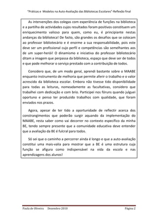 “Práticas e Modelos na Auto-Avaliação das Bibliotecas Escolares”-Reflexão final


    As intervenções dos colegas com experiência de funções na biblioteca
e a partilha de actividades cujos resultados foram positivos constituem um
enriquecimento valioso para quem, como eu, é principiante nestas
andanças da biblioteca! De facto, são grandes os desafios que se colocam
ao professor bibliotecário e é enorme a sua responsabilidade, pois este
deve ser um profissional cujo perfil e competências são semelhantes aos
de um super-herói! O dinamismo e iniciativa do professor bibliotecário
ditam a imagem que perpassa da biblioteca, espaço que deve ser de todos
e que pode melhorar o serviço prestado com a contribuição de todos.

    Considero que, de um modo geral, aprendi bastante sobre o MAABE
enquanto instrumento de melhoria que permite aferir o trabalho e o valor
acrescido da biblioteca escolar. Embora não tivesse tido disponibilidade
para todas as leituras, nomeadamente as facultativas, considero que
trabalhei com dedicação e com brio. Participei nos fóruns quando julguei
oportuno e penso ter produzido trabalhos com qualidade, que foram
enviados nos prazos.

    Agora, apesar de ter tido a oportunidade de reflectir acerca dos
constrangimentos que poderão surgir aquando da implementação do
MAABE, resta saber como vai decorrer no contexto específico da minha
BE, tendo sempre presente que a comunidade educativa deve entender
que a avaliação da BE é fulcral para todos.

   Só sei que o caminho a percorrer ainda é longo e que a auto-avaliação
constitui uma mais-valia para mostrar que a BE é uma estrutura cuja
função se afigura como indispensável na vida da escola e nas
aprendizagens dos alunos!




Paula de Oliveira   Dezembro 2010                                            Página 2
 