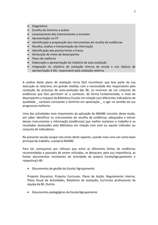 2




   •   Diagnóstico
   •   Escolha do Domínio a avaliar
   •   Levantamento dos intervenientes a envolver
   •   Apresentação no CP
   •   Identificação e preparação dos instrumentos de recolha de evidências
   •   Recolha, análise e interpretação da informação
   •   Identificação dos pontos fortes e fracos
   •   Atribuição de níveis de desempenho
   •   Plano de melhoria
   •   Elaboração e apresentação do relatório de auto-avaliação
   •   Integração no relatório de avaliação interna da escola e nos tópicos de
       apresentação à IGE, responsável pela avaliação externa.


A análise deste plano de avaliação torna fácil reconhecer que boa parte da sua
execução se relaciona, em grande medida, com a necessidade dos responsáveis pela
condução do processo de auto-avaliação das BE, se munirem de um conjunto de
evidências que lhes permitam vir a conhecer, de forma fundamentada, o nível de
desempenho e impacto da Biblioteca Escolar em relação com diferentes indicadores de
qualidade _ variáveis consoante o Domínio em apreciação _ e agir no sentido da sua
progressiva melhoria.

Uma das actividades mais importantes da aplicação do MAABE consiste, deste modo,
em saber identificar os instrumentos de recolha de evidências adequados e extrair
desses instrumentos a informação (evidências) que melhor esclarece o trabalho e os
resultados alcançados pela Biblioteca em relação com este ou aquele indicador ou
conjunto de indicadores.

Na presente sessão ocupar-nos-emos deste aspecto, usando mais uma vez como base
principal de trabalho, o próprio MAABE.

Para tal, começamos por reforçar que entre as diferentes fontes de evidências
recomendadas e passíveis de serem utilizadas, se destacam, pela sua importância, as
fontes documentais resultantes da actividade da própria Escola/Agrupamento e
respectiva/s BE:

   •   Documentos de gestão da Escola/ Agrupamento

   Projecto Educativo, Projecto Curricular, Plano de Acção, Regulamento Interno,
   Plano Anual de Actividades, Relatórios de avaliação, Currículos profissionais da
   equipa da BE, Outros.

   •   Documentos pedagógicos da Escola/Agrupamento
 