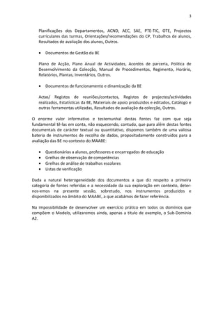 3


   Planificações dos Departamentos, ACND, AEC, SAE, PTE-TIC, OTE, Projectos
   curriculares das turmas, Orientações/recomendações do CP, Trabalhos de alunos,
   Resultados de avaliação dos alunos, Outros.

   •   Documentos de Gestão da BE

   Plano de Acção, Plano Anual de Actividades, Acordos de parceria, Política de
   Desenvolvimento da Colecção, Manual de Procedimentos, Regimento, Horário,
   Relatórios, Plantas, Inventários, Outros.

   •   Documentos de funcionamento e dinamização da BE

   Actas/ Registos de reuniões/contactos, Registos de projectos/actividades
   realizados, Estatísticas da BE, Materiais de apoio produzidos e editados, Catálogo e
   outras ferramentas utilizadas, Resultados de avaliação da colecção, Outros.

O enorme valor informativo e testemunhal destas fontes faz com que seja
fundamental tê-las em conta, não esquecendo, contudo, que para além destas fontes
documentais de carácter textual ou quantitativo, dispomos também de uma valiosa
bateria de instrumentos de recolha de dados, propositadamente construídos para a
avaliação das BE no contexto do MAABE:

   •   Questionários a alunos, professores e encarregados de educação
   •   Grelhas de observação de competências
   •   Grelhas de análise de trabalhos escolares
   •   Listas de verificação

Dada a natural heterogeneidade dos documentos a que diz respeito a primeira
categoria de fontes referidas e a necessidade da sua exploração em contexto, deter-
nos-emos na presente sessão, sobretudo, nos instrumentos produzidos e
disponibilizados no âmbito do MAABE, a que acabámos de fazer referência.

Na impossibilidade de desenvolver um exercício prático em todos os domínios que
compõem o Modelo, utilizaremos ainda, apenas a título de exemplo, o Sub-Domínio
A2.
 
