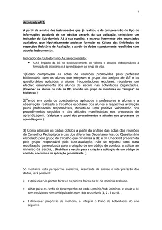7


Actividade nº 2:

A partir da análise dos instrumentos que já realizou e da compreensão do tipo de
informações passíveis de ser obtidas através da sua aplicação, seleccione um
Indicador do Sub-domínio A2 à sua escolha, e escreva livremente três enunciados
avaliativos que hipoteticamente pudesse formular na Coluna das Evidências do
respectivo Relatório de Avaliação, a partir de dados supostamente recolhidos com
aqueles instrumentos.

Indicador do Sub-domínio A2 seleccionado:
    •   A.2.5 Impacto da BE no desenvolvimento de valores e atitudes indispensáveis à
        formação da cidadania e à aprendizagem ao longo da vida.

1)Como comprovam as actas de reuniões promovidas pelo professor
bibliotecário com os alunos que integram o grupo dos amigos da BE e os
questionários aplicados a alunos frequentadores regulares, regista-se um
efectivo envolvimento dos alunos da escola nas actividades organizadas.
(Envolver os alunos na vida da BE, criando um grupo de monitores ou “amigos” da
biblioteca.)

2)Tendo em conta os questionários aplicados a professores e alunos e a
observação realizada a trabalhos escolares dos alunos e respectiva avaliação
pelos professores responsáveis, denota-se uma positiva valorização dos
procedimentos seguidos e das atitudes manifestadas nos processos de
aprendizagem. (Valorizar o papel dos procedimentos e atitudes nos processos de
aprendizagem.)



3) Como atestam os dados obtidos a partir da análise das actas das reuniões
de Conselho Pedagógico e das dos diferentes Departamentos, do Questionário
elaborado pelo grupo de trabalho que dinamiza a BE e da Checklist preenchida
pelo grupo responsável pela auto-avaliação, não se registou uma clara
mobilização generalizada para a criação de um código de conduta a aplicar ao
universo da escola, . (Mobilizar a escola para a criação e aplicação de um código de
conduta, coerente e de aplicação generalizada. )




Só mediante esta perspectiva avaliativa, resultante da análise e interpretação dos
dados, será possível:

•   Estabelecer os pontos fortes e os pontos fracos da BE no Domínio avaliado.

•   Olhar para os Perfis de Desempenho de cada Domínio/Sub-Domínio, e situar a BE
    sem equívocos nem ambiguidades num dos seus níveis (1, 2 , 3 ou 4).

•   Estabelecer propostas de melhoria, a integrar o Plano de Actividades do ano
    seguinte.
 
