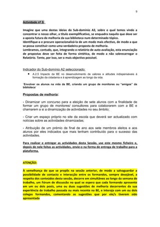 9


Actividade nº 3:

Imagine que uma destas ideias do Sub-domínio A2, sobre o qual temos vindo a
concentrar o nosso olhar, a título exemplificativo, se enquadra naquilo que deve ser
a aposta futura de melhoria da sua biblioteca num determinado tópico.
Identifique-a e procure operacionalizá-la de um modo mais efectivo, de modo a que
se possa constituir como uma verdadeira proposta de melhoria.
Lembramos, contudo, que, integrando o relatório de auto-avaliação, esta enunciação
de propostas deve ser feita de forma sintética, de modo a não sobrecarregar o
Relatório. Tente, por isso, ser o mais objectivo possível.


Indicador do Sub-domínio A2 seleccionado:
   •   A.2.5 Impacto da BE no desenvolvimento de valores e atitudes indispensáveis à
       formação da cidadania e à aprendizagem ao longo da vida.

`Envolver os alunos na vida da BE, criando um grupo de monitores ou “amigos” da
biblioteca`

Propostas de melhoria:

- Dinamizar um concurso para a eleição de sete alunos com a finalidade de
formar um grupo de monitores/ consultores para colaborarem com a BE e
chamarem a si a dinamização de actividades no seu âmbito;

- Criar um espaço próprio no site da escola que deverá ser actualizado com
notícias sobre as actividades dinamizadas;

- Atribuição de um prémio de final de ano aos sete membros eleitos e aos
alunos por eles indicados que mais tenham contribuído para o sucesso das
actividades.

Para realizar e entregar as actividades desta Sessão, use este mesmo ficheiro e,
depois de nele feitas as actividades, envie-o na forma de entrega de trabalho para a
plataforma.


ATENÇÃO:

À semelhança do que se propõs na sessão anterior, de modo a salvaguardar a
possibilidade de contacto e interacção entre os formandos, sempre desejável, a
respeito dos conteúdos desta sessão, decorre em simultâneo ao longo da semana de
trabalho, um Fórum de discussão no qual se espera que cada formando apresente
em um ou dois posts, uma ou duas sugestões de melhoria decorrentes da sua
experiência de trabalho passada ou mais recente na BE, e interaja com um ou dois
colegas formandos, comentando as sugestões que por ele/s tiverem sido
apresentada
 