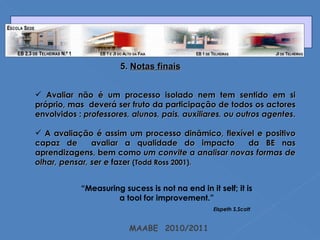 MAABE  2010/2011 5.  Notas finais Avaliar não é um processo isolado nem tem sentido em si próprio, mas  deverá ser fruto da participação de todos os actores envolvidos :  professores, alunos, pais, auxiliares, ou outros agentes .  A avaliação é assim um processo dinâmico, flexível e positivo capaz de  avaliar a qualidade do impacto  da BE nas aprendizagens, bem como  um convite a analisar novas formas de olhar, pensar, ser e  fazer  (Todd Ross 2001). “ Measuring sucess is not na end in it self; it is a tool for improvement.” Elspeth S.Scott 