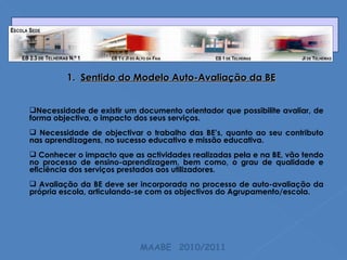 1.  Sentido do Modelo Auto-Avaliação da BE Necessidade de existir um documento orientador que possibilite avaliar, de forma objectiva, o impacto dos seus serviços. Necessidade de objectivar o trabalho das BE’s, quanto ao seu contributo nas aprendizagens, no sucesso educativo e missão educativa. Conhecer o impacto que as actividades realizadas pela e na BE, vão tendo no processo de ensino-aprendizagem, bem como, o grau de qualidade e eficiência dos serviços prestados aos utilizadores. Avaliação da BE deve ser incorporada no processo de auto-avaliação da própria escola, articulando-se com os objectivos do Agrupamento/escola. MAABE  2010/2011 