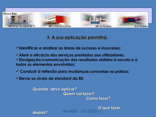 3.  A sua aplicação permitirá: Identificar e analisar as áreas de sucesso e insucesso; Aferir a eficácia dos serviços prestados aos utilizadores; Divulgação/comunicação dos resultados obtidos à escola e a todos os elementos envolvidos; Conduzir à reflexão para mudança s concretas na prática; Elevar os níveis de  standard  da BE . Quando  devo aplicar? Quem vai fazer?  Como fazer?   O que fazer depois? MAABE  2010/2011 