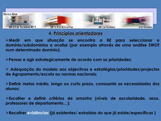 4.  Princípios orientadores Medir  em que situação se encontra a BE para seleccionar o domínio/subdomínios a avaliar (por exemplo através de uma análise SWOT num determinado domínio);  Pensar e agir estrategicamente de acordo com as prioridades; Adequação do modelo aos objectivos e estratégias/prioridades/projectos de Agrupamento/escola ou normas nacionais;  Definir metas médio, longo ou curto prazo, consoante as necessidades dos alunos; Escolher e definir critérios de amostra (níveis de escolaridade, sexo, professores de departamento…); Recolher  evidências  (já existentes/ extraídas do que já existe/específicas ) 
