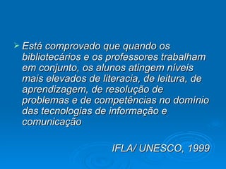 Está comprovado que quando os bibliotecários e os professores trabalham em conjunto, os alunos atingem níveis mais elevados de literacia, de leitura, de aprendizagem, de resolução de problemas e de competências no domínio das tecnologias de informação e comunicação IFLA/ UNESCO, 1999  