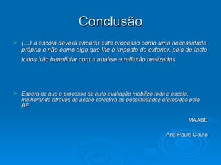 Conclusão (…) a escola deverá encarar este processo como uma necessidade própria e não como algo que lhe é imposto do exterior, pois de facto todos irão beneficiar com a análise e reflexão realizadas   Espera-se que o processo de auto-avaliação mobilize toda a escola, melhorando através da acção colectiva as possibilidades oferecidas pela BE.   MAABE Ana Paula Couto 