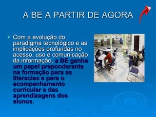 A BE A PARTIR DE AGORA Com a evolução do paradigma tecnológico e as implicações profundas no acesso, uso e comunicação da informação,  a BE ganha um papel preponderante na formação para as literacias e para o acompanhamento curricular e das aprendizagens dos alunos .  
