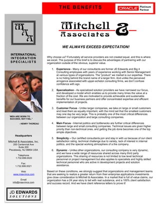 T H E B E N E F I T S
M
A
A
Mitchell
A s s o c i a t e s &
INTERNATIONAL
INTEGRATION
S P E C I A L I S T S
JD EDWARDS
S O L U T I O N S
Headquarters
Mitchell & Associates, Inc.
200 Centennial Ave
Suite 200
Piscataway, NJ 08854 USA
Telephone
1.732.699.0020
Fax:
1.732.699.0021
Web
www.maa-imcs.com
Email
info@maa-imcs.com
WE ALWAYS EXCEED EXPECTATION!
Why choose us? Fortunately all service providers are not created equal, and this is where
we excel. The purpose of this brief is to discuss the advantages of partnering with our
organization outside of the obvious, superior value.
1. Experience - Many of our consultants are former JD Edwards and Big 4
Consulting employees with years of experience working with Senior Management
at various types of organizations. The “product” we market is our expertise. There
is no hiding behind the brand name of a larger firm. And unlike the perceived
arrogance associated with upper-echelon consulting firms, we don’t confuse
confidence with ego.
2. Specialization - As specialized solution providers we have narrowed our focus,
and developed a model which enables us to provide many times the value at a
fraction of the cost. We are motivated to provide achievable and sustainable
benefits for our business partners and offer concentrated expertise and efficient
implementation of projects.
3. Customer Focus - Unlike larger companies, we take on large or small customers
and treat them as equally important, with the mind set that the smallest customers
may one day be very large. This is probably one of the most critical differences
between our organization and large consulting companies.
4. Main Focus - Internal politics and bottlenecks are further critical differences
between large and small consulting companies. Technical issues are given higher
priority than non-technical ones, and getting the job done becomes one of the top
simple objectives.
5. Simplicity – Our certified consultants join and stay in with us because of our client
satisfaction rating, technical challenge due to variety, lack of interest in internal
politics, and the special working atmosphere of a the company.
6. Dynamic - Unlike other organizations, our consulting company is very dynamic,
and we have a wide range of resources shared across many third party
organizations. This sharing of resources is not limited to low level technical
personnel or project management but also applies to specialists and highly skilled
technical personnel who are active in development projects and solution
assistance.
Based on these conditions, we strongly suggest that organizations and management teams
that are seeking to realize a greater return from their enterprise applications investments
give close consideration to Mitchell & Associates. In a market that is full of value claims, our
organization has a 24 year story to tell with real substance, and a 100% client satisfaction
and success record. And we have client reference letters to prove it!
“MEN ARE BORN TO
SUCCEED, NOT FAIL.”
- HENRY THOREAU
 