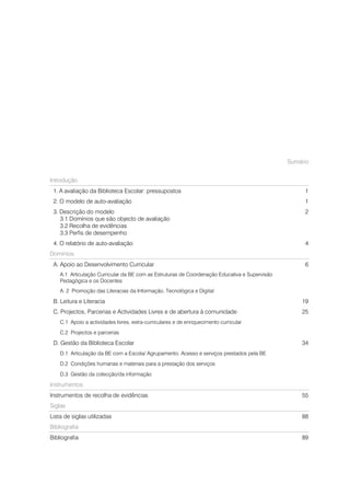 Sumário


Introdução
 1. A avaliação da Biblioteca Escolar: pressupostos                                                 1
 2. O modelo de auto-avaliação                                                                      1
 3. Descrição do modelo                                                                             2
    3.1 Domínios que são objecto de avaliação
    3.2 Recolha de evidências
    3.3 Perfis de desempenho
 4. O relatório de auto-avaliação                                                                   4
Domínios
 A. Apoio ao Desenvolvimento Curricular                                                             6
    A.1 Articulação Curricular da BE com as Estruturas de Coordenação Educativa e Supervisão
    Pedagógica e os Docentes
    A. 2 Promoção das Literacias da Informação, Tecnológica e Digital

 B. Leitura e Literacia                                                                            19
 C. Projectos, Parcerias e Actividades Livres e de abertura à comunidade                           25
    C.1 Apoio a actividades livres, extra-curriculares e de enriquecimento curricular
    C.2 Projectos e parcerias

 D. Gestão da Biblioteca Escolar                                                                   34
    D.1 Articulação da BE com a Escola/ Agrupamento. Acesso e serviços prestados pela BE
    D.2 Condições humanas e materiais para a prestação dos serviços
    D.3 Gestão da colecção/da informação

Instrumentos
Instrumentos de recolha de evidências                                                              55
Siglas
Lista de siglas utilizadas                                                                         88
Bibliografia
Bibliografia                                                                                       89
 