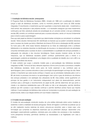 Modelo de auto-avaliação da biblioteca escolar




Introdução


1. A avaliação da biblioteca escolar: pressupostos
O Programa Rede de Bibliotecas Escolares (RBE), iniciado em 1996 com a publicação do relatório
Lançar a rede de bibliotecas escolares, conta no momento presente com cerca de 2200 escolas
integradas. É reconhecido o investimento que tem suportado o crescimento desta rede – investimento a
nível central, das autarquias e das próprias escolas – e é necessário assegurar que esse investimento
continuará a ser feito, sobretudo através da consolidação de um conceito central: o de que a biblioteca
escolar (BE) constitui um contributo essencial para o sucesso educativo, sendo um recurso fundamental
para o ensino e para a aprendizagem.
Para que este papel se efective é importante que determinadas condições se concretizem no ambiente
escolar. Vários estudos internacionais têm identificado os factores que se podem considerar decisivos
para o sucesso da missão que tanto o Manifesto da Unesco/ IFLA como a declaração da IASL apontam
há muito para a BE: entre esses factores destacam-se os níveis de colaboração entre o professor
bibliotecário e os restantes docentes na identificação de recursos e no desenvolvimento de actividades
conjuntas orientadas para o sucesso do aluno; a acessibilidade e a qualidade dos serviços prestados; a
adequação da colecção e dos recursos tecnológicos. Esses estudos mostram ainda, de forma
inequívoca, que as bibliotecas escolares podem contribuir positivamente para o ensino e a
aprendizagem, podendo-se estabelecer uma relação entre a qualidade do trabalho da e com a BE e os
resultados escolares dos alunos.
É neste contexto que surge o presente modelo para a auto-avaliação das bibliotecas escolares
integradas na RBE. Torna-se de facto relevante objectivar a forma como se está a concretizar o trabalho
das bibliotecas escolares, tendo como pano de fundo essencial o seu contributo para as
aprendizagens, para o sucesso educativo e para a promoção da aprendizagem ao longo da vida. Neste
sentido, é importante que cada escola conheça o impacto que as actividades realizadas pela e com a
BE vão tendo no processo de ensino e na aprendizagem, bem como o grau de eficiência e de eficácia
dos serviços prestados e de satisfação dos utilizadores da BE. Esta análise, sendo igualmente um
princípio de boa gestão e um instrumento indispensável num plano de desenvolvimento, permite
contribuir para a afirmação e reconhecimento do papel da BE, permite determinar até que ponto a
missão e os objectivos estabelecidos para a BE estão ou não a ser alcançados, permite identificar
práticas que têm sucesso e que deverão continuar e permite identificar pontos fracos que importa
melhorar. A auto-avaliação da biblioteca deve ainda ser incorporada no processo de auto-avaliação da               1
própria escola, dada a sua relação estreita com sua missão e objectivos.



2. O modelo de auto-avaliação
O modelo de auto-avaliação construído resultou de uma análise efectuada sobre outros modelos já
existentes e sobre a realidade da escola portuguesa. Sendo útil registar e confrontar as práticas que já
se vêm realizando noutros sistemas de ensino, procurou-se encontrar, para o nosso caso, uma
formulação que cumprisse os objectivos essenciais que se pretendem alcançar: desenvolver uma
abordagem essencialmente qualitativa, orientada para uma análise dos processos e dos resultados,
numa perspectiva formativa, permitindo identificar as necessidades e as fragilidades com vista à
melhoria.

Rede Bibliotecas Escolares 2009
 