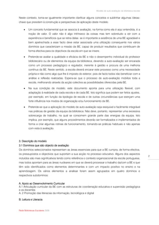 Modelo de auto-avaliação da biblioteca escolar


Neste contexto, torna-se igualmente importante clarificar alguns conceitos e sublinhar algumas ideias-
chave que presidem à construção e perspectivas de aplicação deste modelo:

        Um conceito fundamental que se associa à avaliação, na forma como ela é aqui entendida, é a
         noção de valor. O valor não é algo intrínseco às coisas mas tem sobretudo a ver com a
         experiência e benefícios que se retira delas: se é importante a existência de uma BE agradável e
         bem apetrechada a esse facto deve estar associada uma utilização consequente nos vários
         domínios que caracterizam a missão da BE, capaz de produzir resultados que contribuam de
         forma efectiva para os objectivos da escola em que se insere.

        Pretende-se avaliar a qualidade e eficácia da BE e não o desempenho individual do professor
         bibliotecário ou de elementos da equipa da biblioteca, devendo a auto-avaliação ser encarada
         como um processo pedagógico e regulador, inerente à gestão e procura de uma melhoria
         contínua da BE. Neste sentido, a escola deverá encarar este processo como uma necessidade
         própria e não como algo que lhe é imposto do exterior, pois de facto todos irão beneficiar com a
         análise e reflexão realizadas. Espera-se que o processo de auto-avaliação mobilize toda a
         escola, melhorando através da acção colectiva as possibilidades oferecidas pela BE.

        Na sua condição de modelo, este documento aponta para uma utilização flexível, com
         adaptação à realidade de cada escola e de cada BE. Isto significa que podem ser feitos ajustes,
         por exemplo, em função da tipologia de escola e de outras circunstâncias que exerçam uma
         forte influência nos modos de organização e/ou funcionamento da BE.

        Pretende-se que a aplicação do modelo de auto-avaliação seja exequível e facilmente integrável
         nas práticas de gestão da equipa da biblioteca. Não deve, portanto, representar uma excessiva
         sobrecarga de trabalho, na qual se consomem grande parte das energias da equipa. Isto
         implica, por exemplo, que alguns procedimentos deverão ser formalizados e implementados de
         forma a criar algumas rotinas de funcionamento, tornando-se práticas habituais e não apenas
         com vista à avaliação.



3. Descrição do modelo
3.1 Domínios que são objecto de avaliação
Os domínios seleccionados representam as áreas essenciais para que a BE cumpra, de forma efectiva,
os pressupostos e objectivos que suportam a sua acção no processo educativo. Alguns dos aspectos
                                                                                                                    2
incluídos são mais significativos tendo como referência o contexto organizacional da escola portuguesa,
mas todos apontam para as áreas nucleares em que se deverá processar o trabalho da/com a BE e que
têm sido identificados como elementos determinantes e com um impacto positivo no ensino e na
aprendizagem. Os vários elementos a analisar foram assim agrupados em quatro domínios e
respectivos subdomínios:


A. Apoio ao Desenvolvimento Curricular
A.1 Articulação curricular da BE com as estruturas de coordenação educativa e supervisão pedagógica
e os docentes
A. 2 Promoção das literacias da informação, tecnológica e digital

B. Leitura e Literacia



Rede Bibliotecas Escolares 2009
 