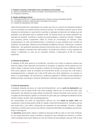 Modelo de auto-avaliação da biblioteca escolar

C. Projectos, Parcerias e Actividades Livres e de Abertura à Comunidade
C.1 Apoio a actividades livres, extra-curriculares e de enriquecimento curricular
C.2 Projectos e parcerias

D. Gestão da Biblioteca Escolar
D.1 Articulação da BE com a escola/ agrupamento. Acesso e serviços prestados pela BE
D.2 Condições humanas e materiais para a prestação dos serviços
D.3 Gestão da colecção/da informação

Cada domínio/subdomínio é apresentado num quadro que inclui um conjunto de indicadores temáticos
que se concretizam em diversos factores críticos de sucesso. Os indicadores apontam para as zonas
nucleares de intervenção em cada domínio e permitem a aplicação de elementos de medição que irão
possibilitar uma apreciação sobre a qualidade da BE. Os factores críticos de sucesso pretendem ser
exemplos de situações, ocorrências e acções que operacionalizam o respectivo indicador. A listagem
(não exaustiva) permite compreender melhor as formas de concretização do indicador, tendo
simultaneamente um valor informativo/formativo e constituindo um guia orientador para a recolha de
evidências. Na publicação “Modelo de Auto-Avaliação da Biblioteca Escolar: manual para o professor
bibliotecário”, são igualmente apontados possíveis instrumentos para a recolha de evidências que irão
suportar a avaliação e exemplos para cada indicador, de acções para melhoria, ou seja, sugestões de
acções a implementar no caso de ser necessário melhorar o desempenho da BE em campos
específicos.



3.2 Recolha de evidências
A avaliação da BE deve apoiar-se em evidências, cuja leitura nos mostra os aspectos positivos que
devemos realçar e fazer sobressair comunicando os resultados, ou aspectos menos positivos que nos
podem obrigar a repensar formas de gestão e maneiras de funcionamento. Essas evidências incidem,
entre outros aspectos, sobre as condições de funcionamento da BE, os serviços que a BE presta à
escola/agrupamento, a utilização que é feita da BE pelos seus vários utilizadores e os impactos no
ensino e na aprendizagem. Os instrumentos e evidências sugeridos no “Modelo de Auto-Avaliação da
Biblioteca Escolar: manual para o professor bibliotecário” pretendem ajudar a organizar esse processo.



3.3 Perfis de desempenho
A avaliação realizada articula-se, em cada domínio/subdomínio, com os perfis de desempenho que
caracterizam o que se espera da BE, face à área analisada. Note-se que, na maioria dos casos, esse                   3
desempenho não depende da acção isolada da própria BE, estando envolvidos outros actores, como
os órgãos de administração e gestão e os docentes em geral, pelo que a avaliação da biblioteca escolar
envolve e implica, de facto, toda a escola/agrupamento.
Na caracterização dos perfis de desempenho optou-se por uma escala de quatro níveis que
caracterizam o tipo de desempenho da BE em relação a cada domínio/subdomínio. Considerou-se que
esta escala será a que melhor corresponde aos propósitos da auto-avaliação: fomentar a reflexão
construtiva e contribuir para a procura da melhoria, através da identificação de estratégias que permitam
atingir o nível seguinte.
Os descritores apresentados retratam o padrão de execução da BE em cada um dos níveis. Pretende-
se, com esses descritores, ajudar a identificar a situação em que a biblioteca se encontra e a verificar
onde é necessário actuar para melhorar de nível. No contexto da auto-avaliação, para que a BE se situe

Rede Bibliotecas Escolares 2009
 