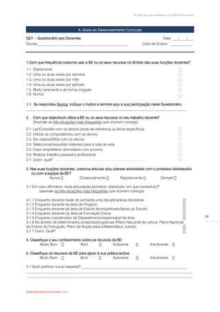 Modelo de auto-avaliação da biblioteca escolar




                                  A. Apoio ao Desenvolvimento Curricular

QD1 – Questionário aos Docentes                                                            Data: ___/____/___
Escola:___________ _____________________________________                   Ciclo de Ensino : ____________




1.Com que frequência costuma usar a BE ou os seus recursos no âmbito das suas funções docentes?
1.1. Diariamente
1.2. Uma ou duas vezes por semana
1.3. Uma ou duas vezes por mês
1.4. Uma ou duas vezes por período
1.5. Muito raramente e de forma irregular
1.6. Nunca

1.1. Se respondeu Nunca, indique o motivo e termine aqui a sua participação neste Questionário:
_______________________________________________________________________________________

2. Com que objectivo/s utiliza a BE ou os seus recursos no seu trabalho docente?
   (Assinale as três situações mais frequentes que ocorrem consigo)
2.1. Ler/Consultar com os alunos obras de referência ou livros específicos.
2.2. Utilizar os computadores com os alunos.
2.3. Ver vídeos/DVDs com os alunos.
2.4. Seleccionar/requisitar materiais para a sala de aula.
2.5. Fazer empréstimo domiciliário com a turma.
2.6. Realizar trabalho pessoal e profissional.
2.7. Outro: qual? ……………………………………………………………….

3. Nas suas funções docentes, costuma articular e/ou planear actividades com o professor bibliotecário
   ou com a equipa da BE?


3.1 Em caso afirmativo, essa articulação acontece, sobretudo, em que contexto(s)?
       (assinale as três situações mais frequentes que ocorrem consigo)

3.1.1 Enquanto docente titular de turma/de uma disciplina/área disciplinar.
3.1.2 Enquanto docente da área de Projecto.
3.1.3 Enquanto docente da área de Estudo Acompanhado/Apoio ao Estudo.
3.1.4 Enquanto docente da área de Formação Cívica
3.1.5 Enquanto coordenador de Departamento/responsável de área.                                                       56
3.1.6 No âmbito de determinados projectos/programas (Plano Nacional de Leitura; Plano Nacional
do Ensino do Português, Plano de Acção para a Matemática, outros).
3.1.7 Outro. Qual?

4. Classifique o seu conhecimento sobre os recursos da BE:
         Muito Bom               Bom                Suficiente                   Insuficiente

5. Classifique os recursos da BE para apoio à sua prática lectiva:
         Muito Bom                Bom                 Suficiente                 Insuficiente

5.1 Quer justificar a sua resposta? _________________________________________________________
__________________________________________________________________________________________
__________________________________________________________________________________________



Rede Bibliotecas Escolares 2009
 
