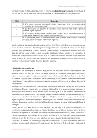 Modelo de auto-avaliação da biblioteca escolar


num determinado nível deverá corresponder, no mínimo, aos descritores apresentados numa relação de
4/5, 5/6; 6/7, etc., de acordo com o número de itens que os perfis de desempenho apresentarem.



      Nível                                             Descrição
                   A BE é muito forte neste domínio. O trabalho desenvolvido é de grande qualidade e
        4
                   com um impacto bastante positivo.
                   A BE desenvolve um trabalho de qualidade neste domínio mas ainda é possível
        3
                   melhorar alguns aspectos.
                   A BE começou a desenvolver trabalho neste domínio, sendo necessário melhorar o
        2
                   desempenho para que o seu impacto seja mais efectivo.
                   A BE desenvolve pouco ou nenhum trabalho neste domínio, o seu impacto é bastante
        1
                   reduzido, sendo necessário intervir com urgência.


Convém sublinhar que a avaliação não constitui um fim, devendo ser entendida como um processo que
deverá conduzir à reflexão e deverá originar mudanças concretas na prática. A auto-avaliação deverá
contribuir para a elaboração do novo plano de desenvolvimento, ao possibilitar a identificação mais
clara dos pontos fracos e fortes, o que orientará o estabelecimento de objectivos e prioridades, de
acordo com uma perspectiva realista face à BE e ao contexto em que esta se insere. Esse plano deve
instituir-se como um compromisso da escola, na sua globalidade, já que um melhor desempenho da
biblioteca irá beneficiar o trabalho de todos, docentes e alunos.



4. O relatório de auto-avaliação
A avaliação é um instrumento de melhoria da qualidade. Os resultados obtidos no processo de auto-
avaliação devem, por isso, ser objecto de análise colectiva e de reflexão na escola/agrupamento e
originar a implementação de medidas adequadas aos resultados obtidos. Esta análise deve identificar
os sucessos – pontos fortes – no trabalho realizado em cada um dos domínios de funcionamento da BE
e as limitações – pontos fracos – que correspondem a um desenvolvimento menor nalguns domínios de
funcionamento.
O relatório final de auto-avaliação, cuja matriz se apresenta na publicação “Modelo de Auto-Avaliação
da Biblioteca Escolar: manual para o professor bibliotecário” é o instrumento que descreve os
resultados da auto-avaliação e que delineia o conjunto de acções a ter em conta no planeamento de
actuações futuras a desenvolver. Este relatório vai dar uma visão holística do funcionamento da BE e
                                                                                                                     4
assumir-se como instrumento de sistematização e de difusão de resultados a ser apresentado junto dos
órgãos de gestão e de decisão pedagógica. Deve originar uma súmula a incorporar no relatório de auto-
avaliação da escola e orientar o professor bibliotecário na entrevista a realizar pela Inspecção-Geral de
Educação.
A selecção, em cada ano, de um ou mais domínios para ser objecto de avaliação representará um
investimento mais significativo nesse ou nesses domínios, no sentido de procurar aferir, de forma
sistemática e objectiva, os resultados efectivos do trabalho desenvolvido nessa(s) área(s). O trabalho e
a acção educativa da BE efectivam-se, no entanto, em cada ano, nos quatro domínios. A opção pela
avaliação de um dos domínios não pode significar, por isso, o abandono dos restantes domínios.
A aplicação do modelo de auto-avaliação seguirá um determinado processo e cronologia: a escola/a
biblioteca escolar deverá seleccionar em cada ano um dos domínios (A, B, C ou D) para a realização da


Rede Bibliotecas Escolares 2009
 