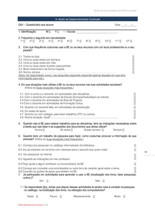 Modelo de auto-avaliação da biblioteca escolar



                                              A. Apoio ao Desenvolvimento Curricular

QA1 – Questionário aos alunos                                                                                            Data: ___/____/___

1. Identificação:                 M           F              Escola: ________________________________

2. Frequento o seguinte ano escolaridade:


3. Com que frequência costumas usar a BE ou os seus recursos com o/s teu/s professor/es ou a seu
   pedido?

3.1. Todos os dias.
3.2. Uma ou duas vezes por semana.
3.3. Uma ou duas vezes por mês.
3.4. Uma ou duas vezes durante cada período.
3.5. Muito raramente e de forma irregular.
3.6. Nunca, porque ……………………………………………………………………………
(Nota: Se respondeste nunca, nas perguntas seguintes responde apenas àquelas em que tens
informações para dar.)

4. Em que situações mais utilizas a BE ou os seus recursos nas tuas actividades escolares?
     (Indica as duas situações mais frequentes.)

 4.1. Com a turma e o docente, em actividades das disciplinas.
 4.2. Com o docente em actividades de Estudo Acompanhado/Apoio ao estudo.
 4.3 Com o docente em actividades da Área de Projecto.
 4.4 Com o docente em actividades de Formação Cívica.
 4.5. Quando um docente falta, em actividades de substituição.
 4.6. Em aulas de apoio.
 4.7. Sozinho ou com colegas, para fazer trabalhos (TPC ou outros).
 4.8. Noutra situação. Qual?..................................................................................................

5. Quando vais à BE para realizar trabalhos para as disciplinas, tens as indicações necessárias sobre
   a tarefa que vais fazer e as sugestões dos documentos que deves utilizar?
                                     Às vezes

6. Quando tens um trabalho de pesquisa para fazer, como costumas procurar a informação de que
   precisas? (Indica as duas situações mais frequentes.)

6.1 Começo por pesquisar no catálogo informatizado da biblioteca.
6.2 Vou às estantes ver os livros com interesse para o assunto que quero tratar.
                                                                                                                                               59
6.2 Vou pesquisar na internet.
6.3 Aguardo as indicações do meu professor.
6.4 Peço ajuda a algum professor ou funcionária(o) da BE.
6.5 Começo por consultar uma enciclopédia ou outro livro de carácter geral sobre o tema.
6.6 Consulto os guiões de apoio que existem na BE.
7. Já participaste em actividades para aprender a usar a BE (localização dos livros, fazer pesquisas,
    outros.)?
                  Sim                                             Não

 7.1 Se respondeste Sim, achas que depois dessas actividades te sentes mais à vontade na pesquisa
    no catálogo, na localização dos livros, na utilização dos computadores?

          Nada                         Pouco                         Medianamente                                       Muito


Rede Bibliotecas Escolares 2009
 