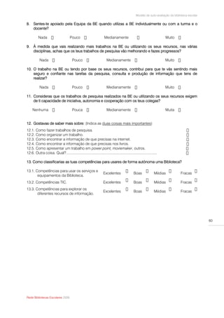 Modelo de auto-avaliação da biblioteca escolar

8. Sentes-te apoiado pela Equipa da BE quando utilizas a BE individualmente ou com a turma e o
   docente?

          Nada                        Pouco                          Medianamente                                       Muito

9. À medida que vais realizando mais trabalhos na BE ou utilizando os seus recursos, nas várias
   disciplinas, achas que os teus trabalhos de pesquisa vão melhorando e fazes progressos?

           Nada                         Pouco                          Medianamente                                     Muito

10. O trabalho na BE ou tendo por base os seus recursos, contribui para que te vás sentindo mais
    seguro e confiante nas tarefas da pesquisa, consulta e produção de informação que tens de
    realizar?

           Nada                         Pouco                          Medianamente                                     Muito

11. Consideras que os trabalhos de pesquisa realizados na BE ou utilizando os seus recursos exigem
    de ti capacidade de iniciativa, autonomia e cooperação com os teus colegas?

    Nenhuma                             Pouca                          Medianamente                                     Muita


12. Gostavas de saber mais sobre: (Indica as duas coisas mais importantes)
12.1.   Como fazer trabalhos de pesquisa.
12.2.   Como organizar um trabalho.
12.3.   Como encontrar a informação de que precisas na internet.
12.4.   Como encontrar a informação de que precisas nos livros.
12.5.   Como apresentar um trabalho em power point, moviemaker, outros.
12.6.   Outra coisa. Qual?...........................................................................................

13. Como classificarias as tuas competências para usares de forma autónoma uma Biblioteca?

13.1. Competências para usar os serviços e
                                                                    Excelentes                 Boas               Médias          Fracas
       equipamentos da Biblioteca.
13.2. Competências TIC.                                             Excelentes                 Boas               Médias          Fracas
13.3. Competências para explorar os
                                                                    Excelentes                 Boas               Médias          Fracas
       diferentes recursos de informação.




                                                                                                                                                  60




Rede Bibliotecas Escolares 2009
 