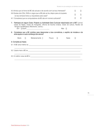Modelo de auto-avaliação da biblioteca escolar


6.5 Achas que os livros da BE são actuais e de acordo com os teus interesses?
6.6 Gostas dos CDs, DVDs e Jogos que a BE põe ao teu dispor para aí ocupares
     os teus tempos livres ou requisitares para casa?
6.7. Consideras que os computadores da BE são em número suficiente?

7. Participas em algum Clube, Projecto ou Actividade Extra Curricular relacionada com a BE? (Jornal,
   Clube de Rádio, Clube de Fotografia, Oficina de Escrita Criativa, Clube de Leitura, Núcleo de
   “Amigos da Biblioteca”/Monitores, outros.)
       Sim                                       ___                   Não

8. Consideras que a BE contribui para desenvolver a boa convivência, o espírito de iniciativa e de
   entre-ajuda e a auto-confiança dos alunos?

          Muito                   Medianamente          Pouco                   Nada

9. Completa as frases:
9.1 A BE seria melhor se ____________________________________________________________________
     ______________________________________________________________________________________
9.2 Usaria mais a BE se __________________________________________________________________
     ______________________________________________________________________________________
9.3 A melhor coisa da BE é _______________________________________________________________
     ______________________________________________________________________________________




                                                                                                                 74




Rede Bibliotecas Escolares 2009
 