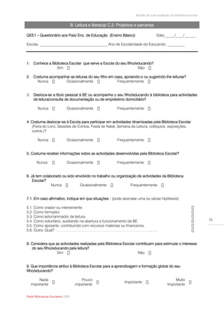 Modelo de auto-avaliação da biblioteca escolar


                                  B. Leitura e literacia/ C.2. Projectos e parcerias

QEE1 – Questionário aos Pais/ Enc. de Educação (Ensino Básico)                          Data:_____/____/______

Escola: ____________________________________ Ano de Escolaridade do Educando: _________




1. Conhece a Biblioteca Escolar que serve a Escola do seu filho/educando?
                Sim                                              Não

2. Costuma acompanhar as leituras do seu filho em casa, apoiando-o ou sugerindo-lhe leituras?
     Nunca         Ocasionalmente                  Frequentemente


3.    Desloca-se a título pessoal à BE ou acompanha o seu filho/educando à biblioteca para actividades
      de leitura/consulta de documentação ou de empréstimo domiciliário?

        Nunca                Ocasionalmente                   Frequentemente


4. Costuma deslocar-se à Escola para participar em actividades dinamizadas pela Biblioteca Escolar
    (Feira do Livro, Sessões de Contos, Festa de Natal, Semana da Leitura, colóquios, exposições,
    outros.)?

        Nunca                Ocasionalmente                   Frequentemente


5. Costuma receber informações sobre as actividades desenvolvidas pela Biblioteca Escolar?

        Nunca                Ocasionalmente                   Frequentemente


6. Já tem colaborado ou sido envolvido no trabalho ou organização de actividades da Biblioteca
    Escolar?
               Nunca           Ocasionalmente                 Frequentemente


7.1. Em caso afirmativo, indique em que situações : (pode assinalar uma ou várias hipóteses)

5.1. Como orador ou interveniente.
5.2. Como formador.
5.3. Como leitor/animador de leitura.
5.4. Como voluntário, auxiliando na abertura e funcionamento da BE.                                                       75
5.5. Como apoiante, contribuindo com recursos materiais ou financeiros.
5.6. Outra. Qual? ………………………………………………………………………


8. Considera que as actividades realizadas pela Biblioteca Escolar contribuem para estimular o interesse
    do seu filho/educando pela leitura?
                   Sim                                              Não


9. Que importância atribui à Biblioteca Escolar para a aprendizagem e formação global do seu
filho/educando?

         Nada                          Pouco                                                        Muito
                                                                  Importante
     importante                     importante                                                  Importante


Rede Bibliotecas Escolares 2009
 