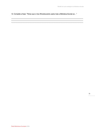 Modelo de auto-avaliação da biblioteca escolar




10. Complete a frase: “Penso que o meu filho/educando usaria mais a Biblioteca Escolar se…”

__________________________________________________________________________________________
__________________________________________________________________________________________
__________________________________________________________________________________________




                                                                                                                 76




Rede Bibliotecas Escolares 2009
 