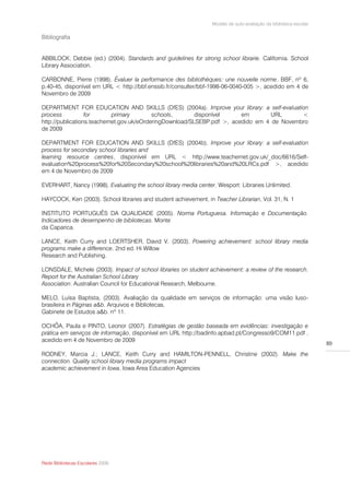 Modelo de auto-avaliação da biblioteca escolar

Bibliografia


ABBILOCK, Debbie (ed.) (2004). Standards and guidelines for strong school librarie. California. School
Library Association.

CARBONNE, Pierre (1998). Évaluer la performance des bibliothèques: une nouvelle norme. BBF, nº 6,
p.40-45, disponível em URL < http://bbf.enssib.fr/consulter/bbf-1998-06-0040-005 >, acedido em 4 de
Novembro de 2009

DEPARTMENT FOR EDUCATION AND SKILLS (DfES) (2004a). Improve your library: a self-evaluation
process           for       primary        schools,       disponível     em        URL      <
http://publications.teachernet.gov.uk/eOrderingDownload/SLSEBP.pdf >, acedido em 4 de Novembro
de 2009

DEPARTMENT FOR EDUCATION AND SKILLS (DfES) (2004b), Improve your library: a self-evaluation
process for secondary school libraries and
learning resource centres, disponível em URL < http://www.teachernet.gov.uk/_doc/6616/Self-
evaluation%20process%20for%20Secondary%20school%20libraries%20and%20LRCs.pdf >, acedido
em 4 de Novembro de 2009

EVERHART, Nancy (1998). Evaluating the school library media center. Wesport: Libraries Unlimited.

HAYCOCK, Ken (2003). School libraries and student achievement, in Teacher Librarian, Vol. 31, N. 1

INSTITUTO PORTUGUÊS DA QUALIDADE (2005). Norma Portuguesa. Informação e Documentação.
Indicadores de desempenho de bibliotecas. Monte
da Caparica.

LANCE, Keith Curry and LOERTSHER, David V. (2003). Powering achievement: school library media
programs make a difference. 2nd ed. Hi Willow
Research and Publishing.

LONSDALE, Michele (2003). Impact of school libraries on student achievement: a review of the research.
Report for the Australian School Library
Association. Australian Council for Educational Research, Melbourne.

MELO, Luísa Baptista, (2003). Avaliação da qualidade em serviços de informação: uma visão luso-
brasileira in Páginas a&b. Arquivos e Bibliotecas,
Gabinete de Estudos a&b. nº 11.

OCHÔA, Paula e PINTO, Leonor (2007). Estratégias de gestão baseada em evidências: investigação e
prática em serviços de informação, disponível em URL http://badinfo.apbad.pt/Congresso9/COM11.pdf ,
acedido em 4 de Novembro de 2009
                                                                                                                   89

RODNEY, Marcia J.; LANCE, Keith Curry and HAMILTON-PENNELL, Christine (2002). Make the
connection. Quality school library media programs impact
academic achievement in Iowa, Iowa Area Education Agencies




Rede Bibliotecas Escolares 2009
 