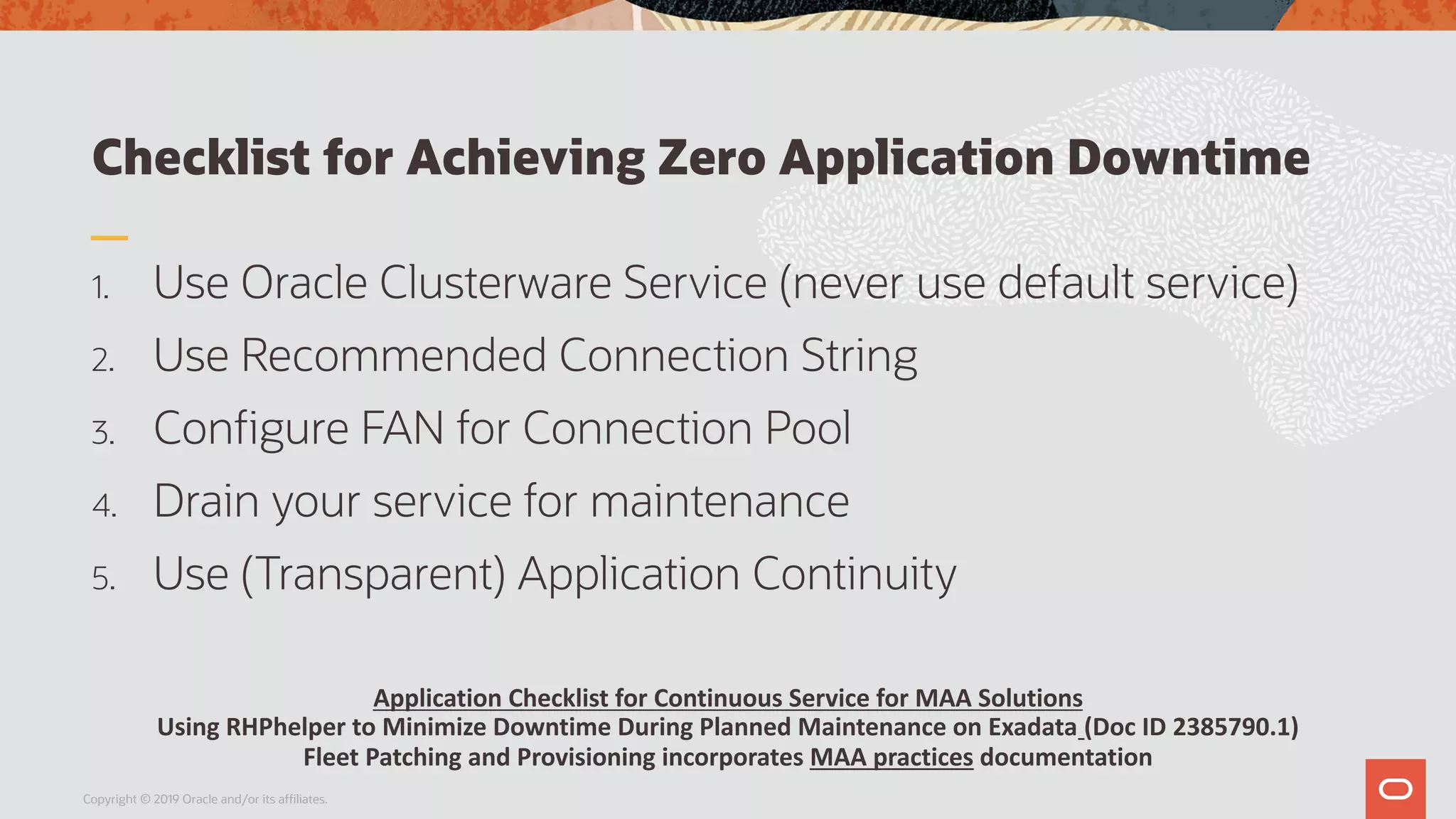 Checklist for Achieving Zero Application Downtime
1. Use Oracle Clusterware Service (never use default service)
2. Use Recommended Connection String
3. Configure FAN for Connection Pool
4. Drain your service for maintenance
5. Use (Transparent) Application Continuity
Copyright © 2019 Oracle and/or its affiliates.
Application Checklist for Continuous Service for MAA Solutions
Using RHPhelper to Minimize Downtime During Planned Maintenance on Exadata (Doc ID 2385790.1)
Fleet Patching and Provisioning incorporates MAA practices documentation
 