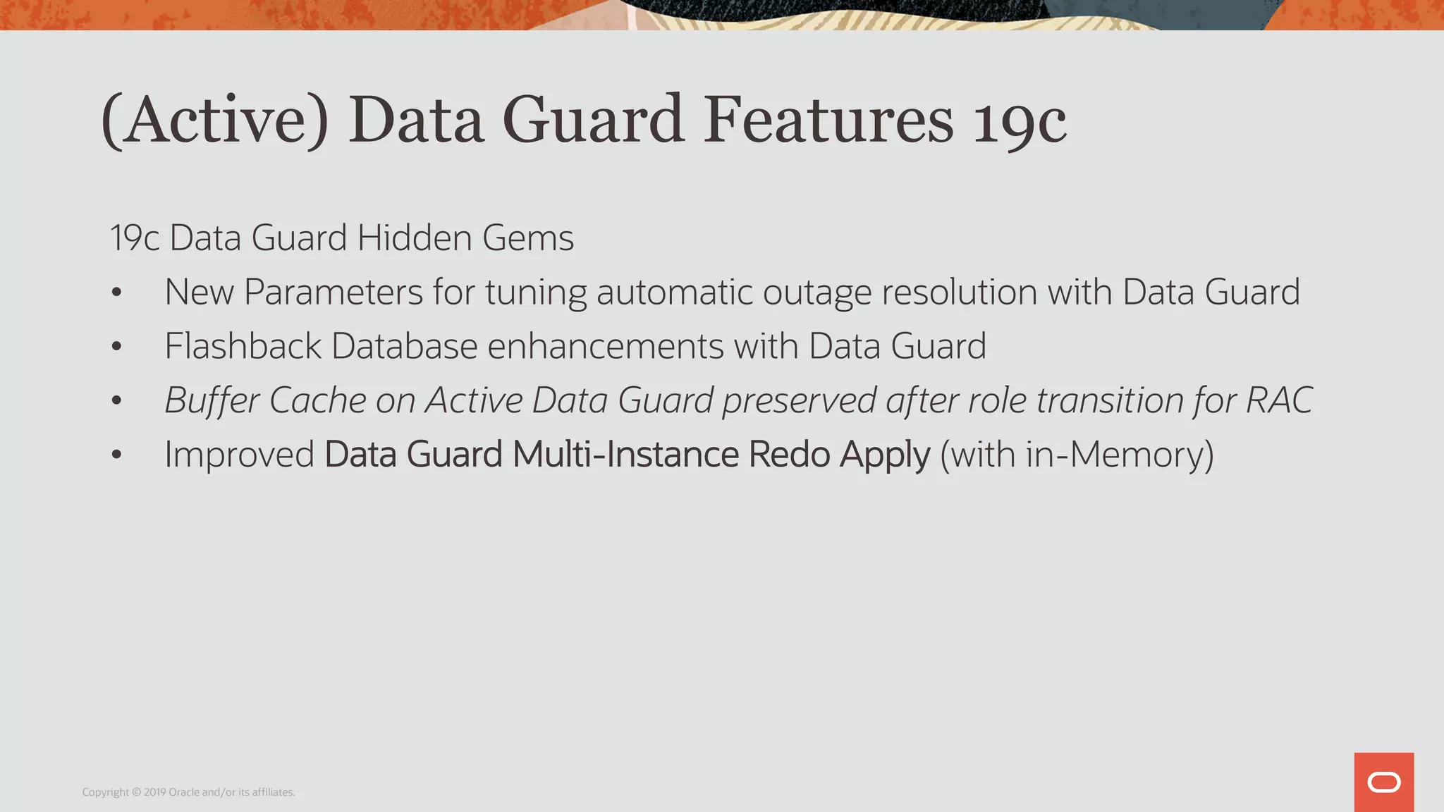 (Active) Data Guard Features 19c
19c Data Guard Hidden Gems
• New Parameters for tuning automatic outage resolution with Data Guard
• Flashback Database enhancements with Data Guard
• Buffer Cache on Active Data Guard preserved after role transition for RAC
• Improved Data Guard Multi-Instance Redo Apply (with in-Memory)
Copyright © 2019 Oracle and/or its affiliates.
 