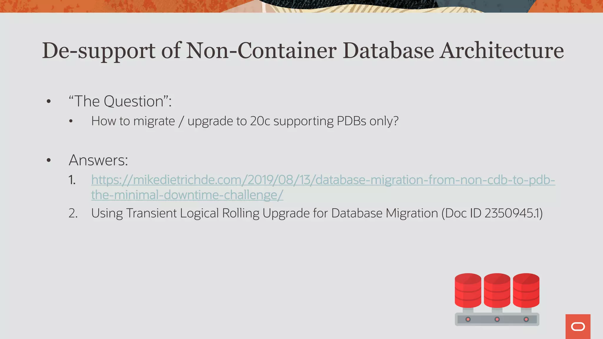 De-support of Non-Container Database Architecture
• “The Question”:
• How to migrate / upgrade to 20c supporting PDBs only?
• Answers:
1. https://mikedietrichde.com/2019/08/13/database-migration-from-non-cdb-to-pdb-
the-minimal-downtime-challenge/
2. Using Transient Logical Rolling Upgrade for Database Migration (Doc ID 2350945.1)
 