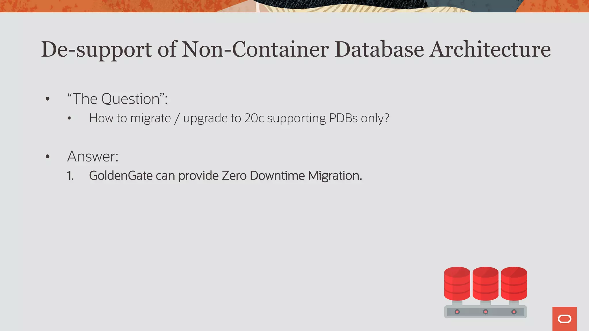 De-support of Non-Container Database Architecture
• “The Question”:
• How to migrate / upgrade to 20c supporting PDBs only?
• Answer:
1. GoldenGate can provide Zero Downtime Migration.
 