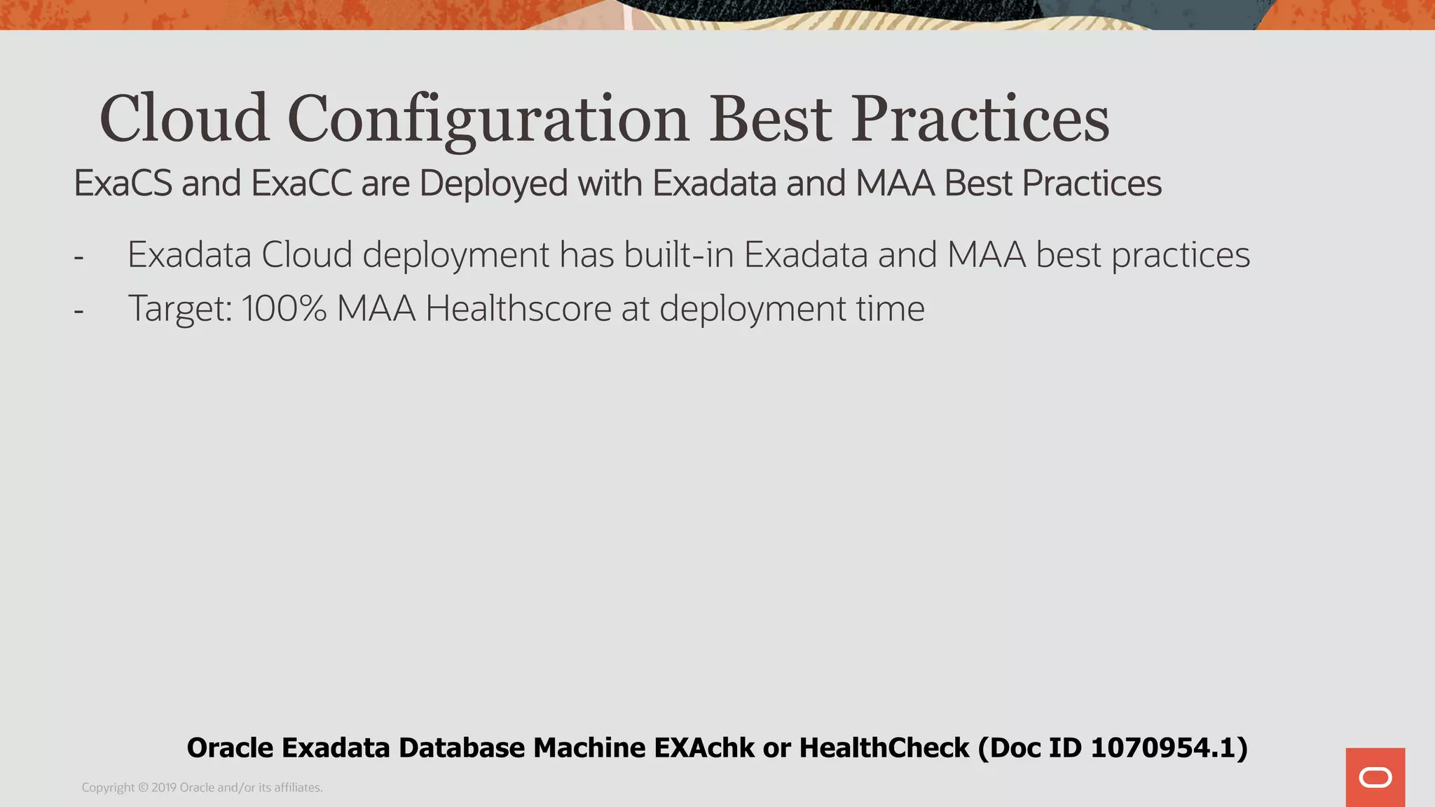 Cloud Configuration Best Practices
- Exadata Cloud deployment has built-in Exadata and MAA best practices
- Target: 100% MAA Healthscore at deployment time
Copyright © 2019 Oracle and/or its affiliates.
ExaCS and ExaCC are Deployed with Exadata and MAA Best Practices
Oracle Exadata Database Machine EXAchk or HealthCheck (Doc ID 1070954.1)
 