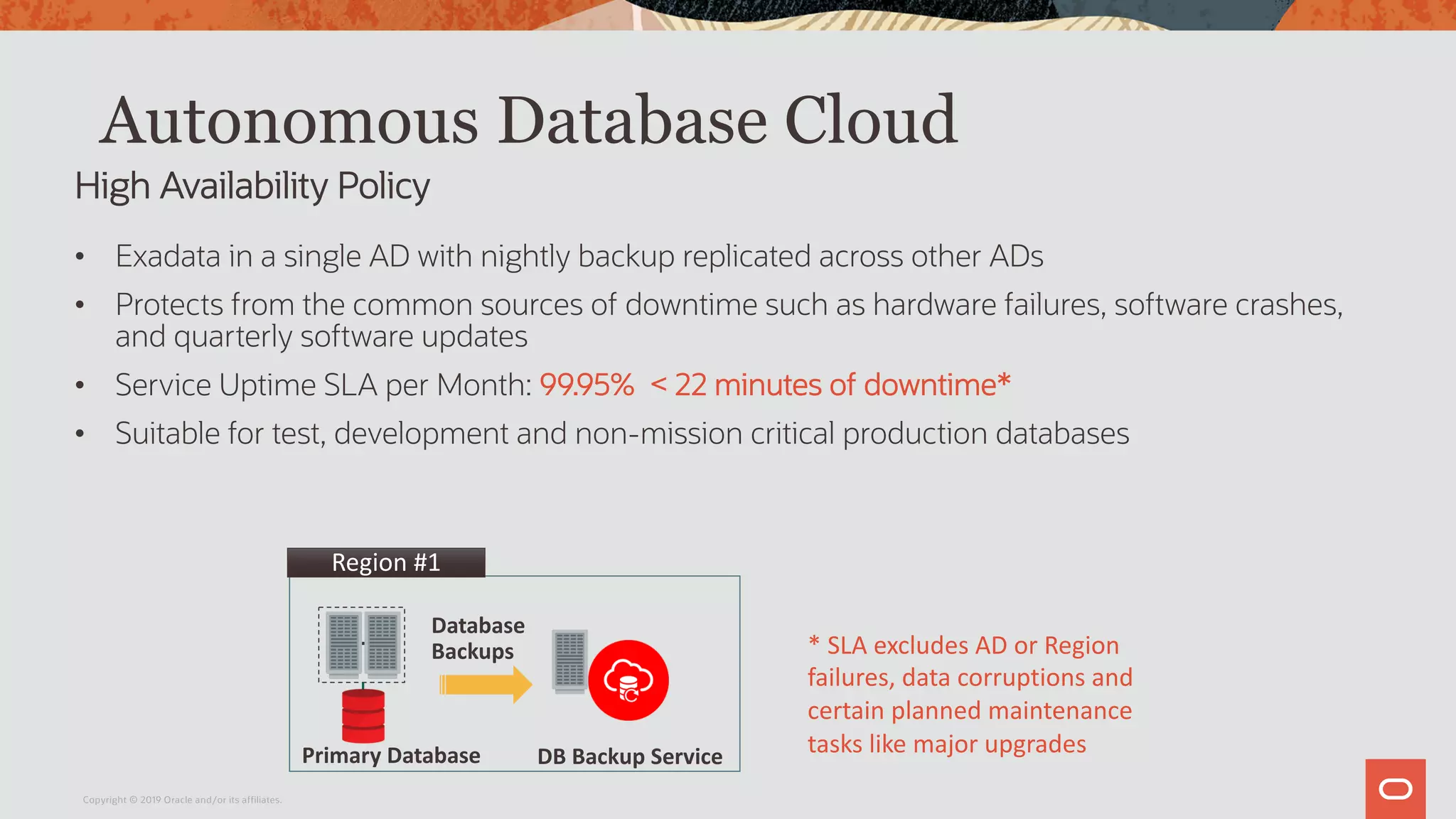 Autonomous Database Cloud
• Exadata in a single AD with nightly backup replicated across other ADs
• Protects from the common sources of downtime such as hardware failures, software crashes,
and quarterly software updates
• Service Uptime SLA per Month: 99.95% < 22 minutes of downtime*
• Suitable for test, development and non-mission critical production databases
High Availability Policy
* SLA excludes AD or Region
failures, data corruptions and
certain planned maintenance
tasks like major upgradesDB Backup Service
Region #1
Database
Backups
Primary Database
Copyright © 2019 Oracle and/or its affiliates.
 