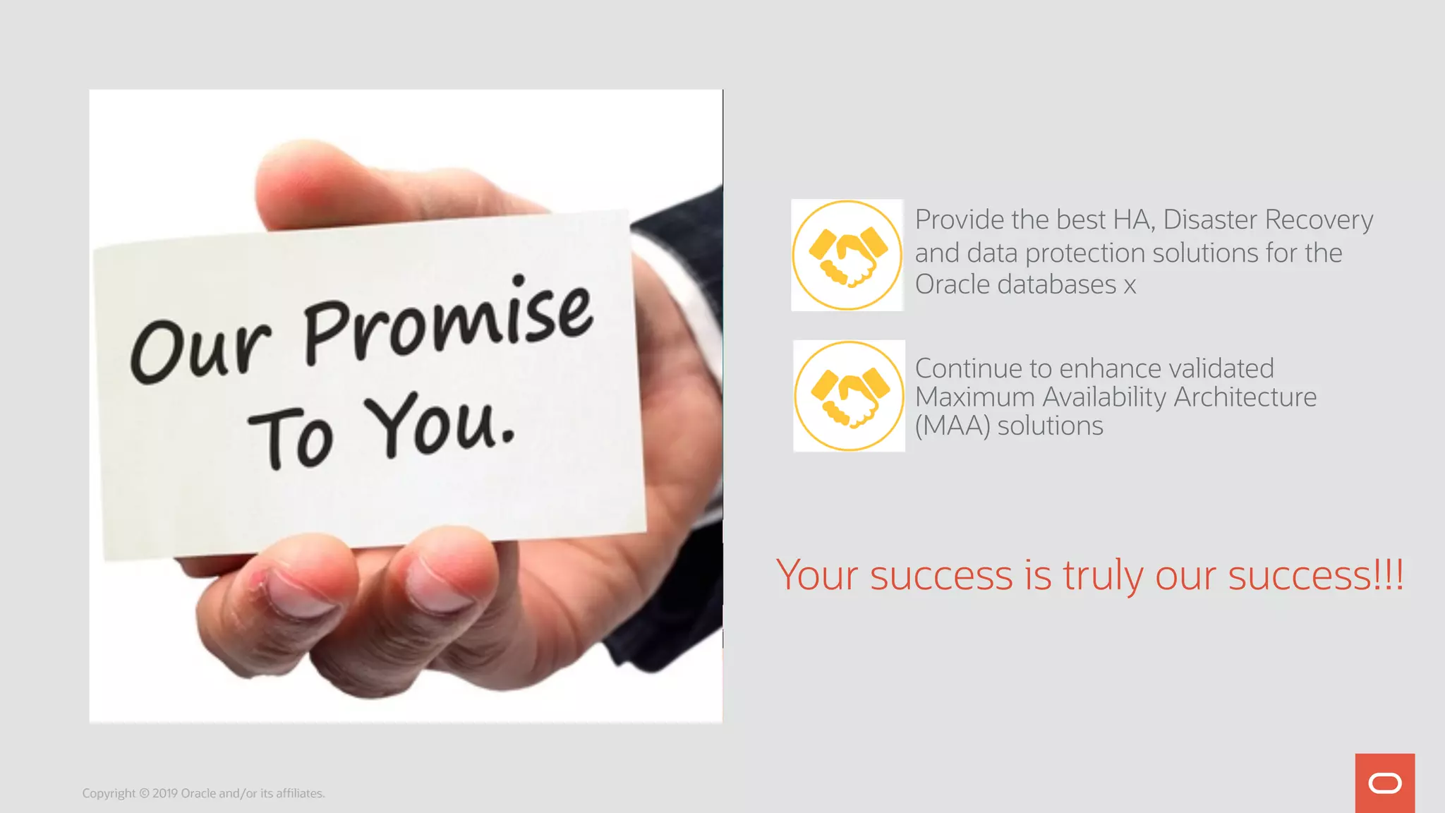Provide the best HA, Disaster Recovery
and data protection solutions for the
Oracle databases x
Continue to enhance validated
Maximum Availability Architecture
(MAA) solutions
Your success is truly our success!!!
Copyright © 2019 Oracle and/or its affiliates.
 