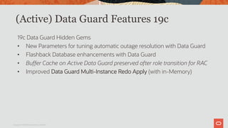 (Active) Data Guard Features 19c
19c Data Guard Hidden Gems
• New Parameters for tuning automatic outage resolution with Data Guard
• Flashback Database enhancements with Data Guard
• Buffer Cache on Active Data Guard preserved after role transition for RAC
• Improved Data Guard Multi-Instance Redo Apply (with in-Memory)
Copyright © 2019 Oracle and/or its affiliates.
 