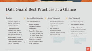 Data Guard Best Practices at a Glance
Creation
• 12.1.0.2 or higher: use
“RMAN restore from
service method”
• Creating a Physical
Standby using RMAN
Duplicate (RAC or Non-
RAC) (Doc ID 1617946.1)
• Assessing and Tuning
Network Performance for
Data Guard and RMAN
(Doc ID 2064368.1)
Network Performance
Use oratcptest tool to:
• Assess network
bandwidth prior to
deployment
• Tune ASYNC transport
• send_buffer_size
• recv_buffer_size
• OS socket limits
• Determine network
roundtrip latency with
SYNC transport
Async Transport
• Push ASYNC performance
to provide near zero data
loss protection.
• Best Practices for
Asynchronous Redo
Transport - Data Guard and
Active Data Guard:
• https://www.oracl
e.com/technetwo
rk/database/avail
ability/async-
2587521.pdf
Sync Transport
• Size online log file properly
• Avoid frequent log switches
• Configure single member
standby redo log on fast storage
• Best Practices for Synchronous
Redo Transport - Data Guard and
Active Data Guard
• https://www.oracle
.com/technetwork
/database/availabil
ity/sync-
2437177.pdf
Copyright © 2019 Oracle and/or its affiliates.
ß
 