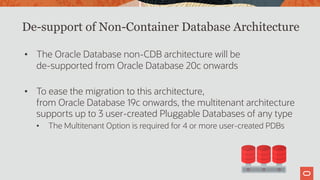 De-support of Non-Container Database Architecture
• The Oracle Database non-CDB architecture will be
de-supported from Oracle Database 20c onwards
• To ease the migration to this architecture,
from Oracle Database 19c onwards, the multitenant architecture
supports up to 3 user-created Pluggable Databases of any type
• The Multitenant Option is required for 4 or more user-created PDBs
 