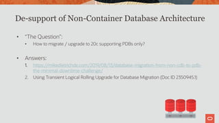 De-support of Non-Container Database Architecture
• “The Question”:
• How to migrate / upgrade to 20c supporting PDBs only?
• Answers:
1. https://mikedietrichde.com/2019/08/13/database-migration-from-non-cdb-to-pdb-
the-minimal-downtime-challenge/
2. Using Transient Logical Rolling Upgrade for Database Migration (Doc ID 2350945.1)
 