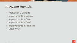 Program Agenda
• Motivation & Benefits
• Improvements in Bronze
• Improvements in Silver
• Improvements in Gold
• Improvements in Platinum
• Cloud MAA
Copyright © 2019 Oracle and/or its affiliates.
 