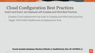 Cloud Configuration Best Practices
- Exadata Cloud deployment has built-in Exadata and MAA best practices
- Target: 100% MAA Healthscore at deployment time
Copyright © 2019 Oracle and/or its affiliates.
ExaCS and ExaCC are Deployed with Exadata and MAA Best Practices
Oracle Exadata Database Machine EXAchk or HealthCheck (Doc ID 1070954.1)
 